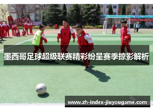 墨西哥足球超级联赛精彩纷呈赛季掠影解析