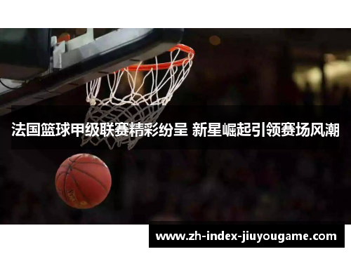 法国篮球甲级联赛精彩纷呈 新星崛起引领赛场风潮