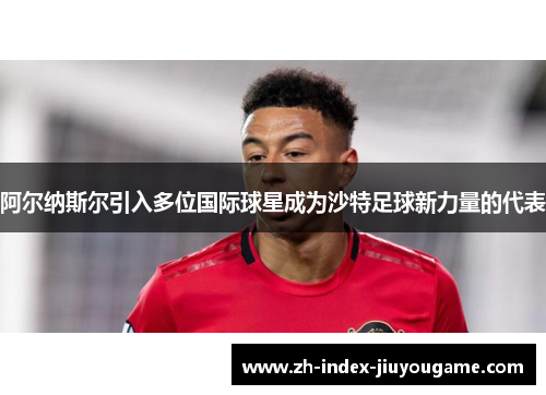 阿尔纳斯尔引入多位国际球星成为沙特足球新力量的代表