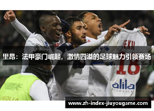 里昂：法甲豪门崛起，激情四溢的足球魅力引领赛场