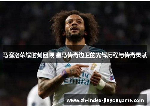 马塞洛荣耀时刻回顾 皇马传奇边卫的光辉历程与传奇贡献