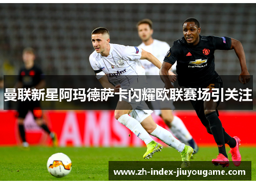 曼联新星阿玛德萨卡闪耀欧联赛场引关注