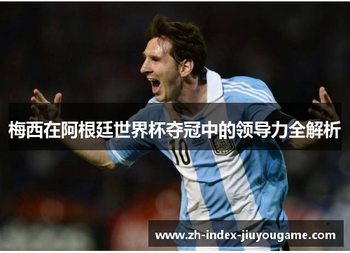 梅西在阿根廷世界杯夺冠中的领导力全解析