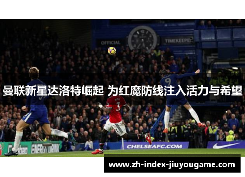 曼联新星达洛特崛起 为红魔防线注入活力与希望